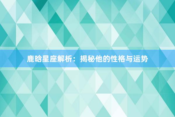 鹿晗星座解析：揭秘他的性格与运势